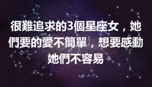 很難追求的3個星座女，她們要的愛不簡單，想要感動她們不容易