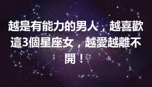 越是有能力的男人，越喜歡這3個星座女，越愛越離不開！