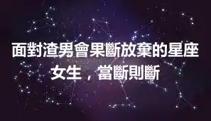 面對渣男會果斷放棄的星座女生，當斷則斷