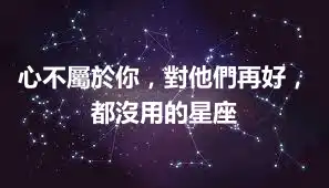 心不屬於你，對他們再好，都沒用的星座