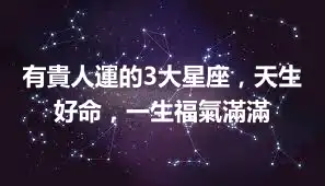 有貴人運的3大星座，天生好命，一生福氣滿滿