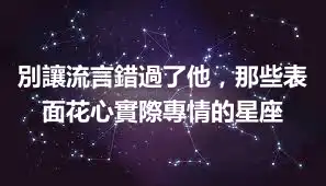 別讓流言錯過了他，那些表面花心實際專情的星座