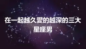 在一起越久愛的越深的三大星座男