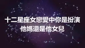 十二星座女戀愛中你是扮演他媽還是他女兒
