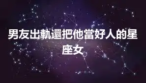 男友出軌還把他當好人的星座女