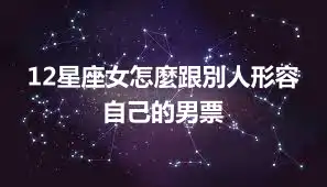 12星座女怎麼跟別人形容自己的男票
