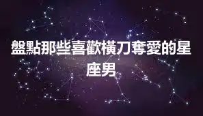 盤點那些喜歡橫刀奪愛的星座男