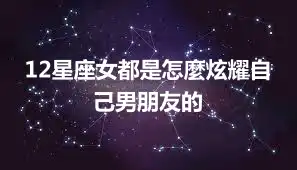 12星座女都是怎麼炫耀自己男朋友的