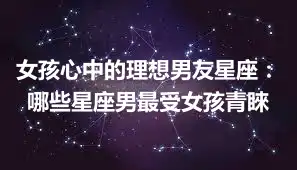 女孩心中的理想男友星座：哪些星座男最受女孩青睞