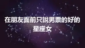 在朋友面前只說男票的好的星座女