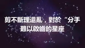 剪不斷理還亂，對於“分手難以啟齒的星座