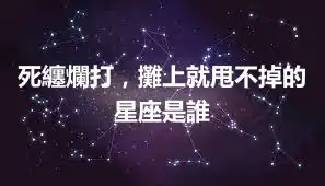 死纏爛打，攤上就甩不掉的星座是誰