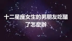 十二星座女生的男朋友吃醋了怎麼辦