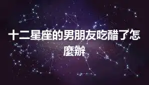 十二星座的男朋友吃醋了怎麼辦