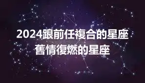 2024跟前任複合的星座 舊情復燃的星座