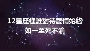 12星座裡誰對待愛情始終如一至死不渝