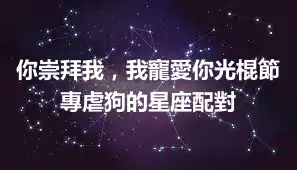 你崇拜我，我寵愛你光棍節專虐狗的星座配對