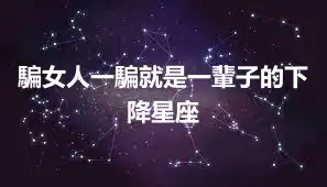 騙女人一騙就是一輩子的下降星座