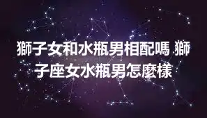 獅子女和水瓶男相配嗎 獅子座女水瓶男怎麼樣