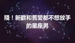 賤！新歡和舊愛都不想放手的星座男