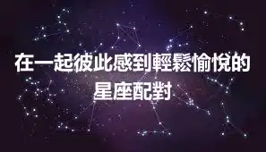 在一起彼此感到輕鬆愉悅的星座配對