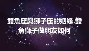 雙魚座與獅子座的姻緣 雙魚獅子做朋友如何