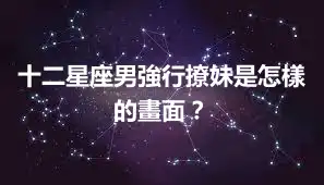 十二星座男強行撩妹是怎樣的畫面？