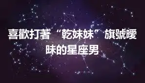 喜歡打著“乾妹妹”旗號曖昧的星座男
