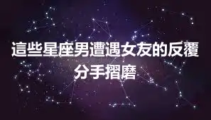 這些星座男遭遇女友的反覆分手摺磨