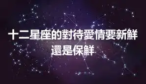 十二星座的對待愛情要新鮮還是保鮮