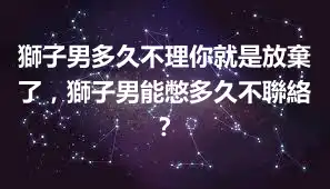 獅子男多久不理你就是放棄了，獅子男能憋多久不聯絡？