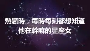熱戀時，每時每刻都想知道他在幹嘛的星座女
