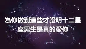 為你做到這些才證明十二星座男生是真的愛你