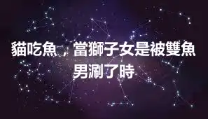 貓吃魚，當獅子女是被雙魚男涮了時