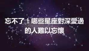 忘不了！哪些星座對深愛過的人難以忘懷